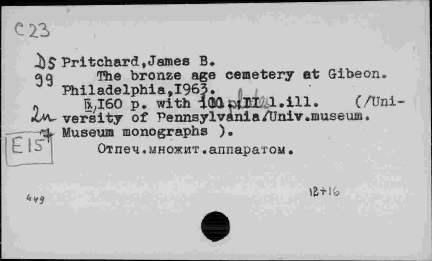 ﻿ІЗ
Pritchard,James В.
«ха The Ьгопге age cemetery et Gibeon. Philadelphia,1963.
«	R,I60 p. with iGdöta l.ill. (/Uni
•uv versity of Pennsylvània/Univ.museum.
5^ Museum monographs ).
Отпеч.множит.аппаратом.

